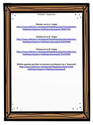 Γλώσσα Γ΄ Δημοτικού
Γλώσσα για το α΄ τεύχος
https://www.slideshare.net/epapadi/httpsblogsschgrsfairastideutera-
httpblogsschgrgoma-httpblogsschgrepapadi-250057793
Γλώσσα για το β΄ τεύχος
https://www.slideshare.net/epapadi/httpsblogsschgrsfairastideutera-
httpblogsschgrgoma-httpblogsschgrepapadi-250783390
Γλώσσα για το β΄ τεύχος
https://www.slideshare.net/epapadi/httpsblogsschgrsfairastideutera-
httpblogsschgrgoma-httpblogsschgrepapadi-251354818
Φύλλα εργασίας για όλες τις ενότητες της γλώσσας της γ΄ δημοτικού
https://www.slideshare.net/epapadi/httpsblogsschgrperivoli3-
httpblogsschgrgoma-httpblogsschgrepapadi
 