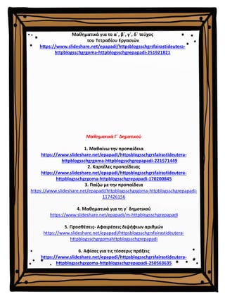 Μαθηματικά Γ΄ Δημοτικού
1. Μαθαίνω την προπαίδεια
https://www.slideshare.net/epapadi/httpsblogsschgrsfairastideutera-
httpblogsschgrgoma-httpblogsschgrepapadi-221571449
2. Καρτέλες προπαίδειας
https://www.slideshare.net/epapadi/httpsblogsschgrsfairastideutera-
httpblogsschgrgoma-httpblogsschgrepapadi-170200845
3. Παίζω με την προπαίδεια
https://www.slideshare.net/epapadi/httpblogsschgrgoma-httpblogsschgrepapadi-
117426156
4. Μαθηματικά για τη γ΄ δημοτικού
https://www.slideshare.net/epapadi/m-httpblogsschgrepapadi
5. Προσθέσεις- Αφαιρέσεις διψήφιων αριθμών
https://www.slideshare.net/epapadi/httpsblogsschgrsfairastideutera-
httpblogsschgrgomahttpblogsschgrepapadi
6. Αφίσες για τις τέσσερις πράξεις
https://www.slideshare.net/epapadi/httpsblogsschgrsfairastideutera-
httpblogsschgrgoma-httpblogsschgrepapadi-250563635
Μαθηματικά για το α΄, β΄, γ΄, δ΄ τεύχος
του Τετραδίου Εργασιών
https://www.slideshare.net/epapadi/httpsblogsschgrsfairastideutera-
httpblogsschgrgoma-httpblogsschgrepapadi-251921821
 