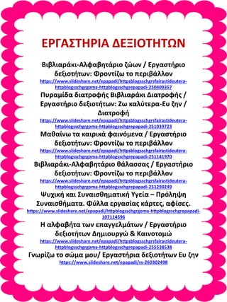 ΕΡΓΑΣΤΗΡΙΑ ΔΕΞΙΟΤΗΤΩΝ
Βιβλιαράκι-Αλφαβητάριο ζώων / Εργαστήριο
δεξιοτήτων: Φροντίζω το περιβάλλον
https://www.slideshare.net/epapadi/httpsblogsschgrsfairastideutera-
httpblogsschgrgoma-httpblogsschgrepapadi-250409357
Πυραμίδα διατροφής Βιβλιαράκι Διατροφής /
Εργαστήριο δεξιοτήτων: Ζω καλύτερα-Ευ ζην /
Διατροφή
https://www.slideshare.net/epapadi/httpsblogsschgrsfairastideutera-
httpblogsschgrgoma-httpblogsschgrepapadi-251039723
Μαθαίνω τα καιρικά φαινόμενα / Εργαστήριο
δεξιοτήτων: Φροντίζω το περιβάλλον
https://www.slideshare.net/epapadi/httpsblogsschgrsfairastideutera-
httpblogsschgrgoma-httpblogsschgrepapadi-251141970
Βιβλιαράκι-Αλφαβητάριο θάλασσας / Εργαστήριο
δεξιοτήτων: Φροντίζω το περιβάλλον
https://www.slideshare.net/epapadi/httpsblogsschgrsfairastideutera-
httpblogsschgrgoma-httpblogsschgrepapadi-251290249
Ψυχική και Συναισθηματική Υγεία – Πρόληψη
Συναισθήματα. Φύλλα εργασίας κάρτες, αφίσες.
https://www.slideshare.net/epapadi/httpblogsschgrgoma-httpblogsschgrepapadi-
107114596
Η αλφαβήτα των επαγγελμάτων / Εργαστήριο
δεξιοτήτων Δημιουργώ & Καινοτομώ
https://www.slideshare.net/epapadi/httpsblogsschgrsfairastideutera-
httpblogsschgrgoma-httpblogsschgrepapadi-255538538
Γνωρίζω το σώμα μου/ Εργαστήρια δεξιοτήτων Ευ ζην
https://www.slideshare.net/epapadi/ss-260302498
 