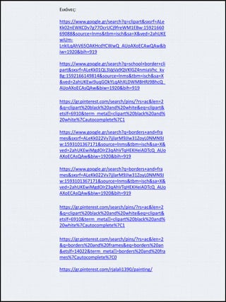 Εικόνες:
https://www.google.gr/search?q=clipart&sxsrf=ALe
Kk02nEWKCDv7g77OcrUCj9freWM1EBw:15921660
69088&source=lnms&tbm=isch&sa=X&ved=2ahUKE
wiUm-
LnkILqAhV65OAKHcdYCWwQ_AUoAXoECAwQAw&b
iw=1920&bih=919
https://www.google.gr/search?q=school+border+cli
part&sxsrf=ALeKk01QL3VgVa9QVKlGZ4nmiaVhc_kv
Bg:1592166149814&source=lnms&tbm=isch&sa=X
&ved=2ahUKEwi9uqGOkYLqAhXLDWMBHRJ9BhcQ_
AUoAXoECAsQAw&biw=1920&bih=919
https://gr.pinterest.com/search/pins/?rs=ac&len=2
&q=clipart%20black%20and%20white&eq=clipart&
etslf=6910&term_meta[]=clipart%20black%20and%
20white%7Cautocomplete%7C1
https://www.google.gr/search?q=borders+and+fra
mes&sxsrf=ALeKk022Vv7jjlarM9JIw31ZoyL0NMN9J
w:1593101367171&source=lnms&tbm=isch&sa=X&
ved=2ahUKEwiMgdOIrZ3qAhVTqHEKHeiADTcQ_AUo
AXoECAsQAw&biw=1920&bih=919
https://www.google.gr/search?q=borders+and+fra
mes&sxsrf=ALeKk022Vv7jjlarM9JIw31ZoyL0NMN9J
w:1593101367171&source=lnms&tbm=isch&sa=X&
ved=2ahUKEwiMgdOIrZ3qAhVTqHEKHeiADTcQ_AUo
AXoECAsQAw&biw=1920&bih=919
https://gr.pinterest.com/search/pins/?rs=ac&len=2
&q=clipart%20black%20and%20white&eq=clipart&
etslf=6910&term_meta[]=clipart%20black%20and%
20white%7Cautocomplete%7C1
https://gr.pinterest.com/search/pins/?rs=ac&len=2
&q=borders%20and%20frames&eq=borders%20an
&etslf=14022&term_meta[]=borders%20and%20fra
mes%7Cautocomplete%7C0
https://gr.pinterest.com/rjalali1390/painting/
 