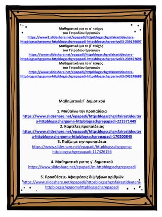 Μαθηματικά Γ΄ Δημοτικού
1. Μαθαίνω την προπαίδεια
https://www.slideshare.net/epapadi/httpsblogsschgrsfairastideuter
a-httpblogsschgrgoma-httpblogsschgrepapadi-221571449
2. Καρτέλες προπαίδειας
https://www.slideshare.net/epapadi/httpsblogsschgrsfairastideuter
a-httpblogsschgrgoma-httpblogsschgrepapadi-170200845
3. Παίζω με την προπαίδεια
https://www.slideshare.net/epapadi/httpblogsschgrgoma-
httpblogsschgrepapadi-117426156
4. Μαθηματικά για τη γ΄ δημοτικού
https://www.slideshare.net/epapadi/m-httpblogsschgrepapadi
5. Προσθέσεις- Αφαιρέσεις διψήφιων αριθμών
https://www.slideshare.net/epapadi/httpsblogsschgrsfairastideutera-
httpblogsschgrgomahttpblogsschgrepapadi
Μαθηματικά για το α΄ τεύχος
του Τετραδίου Εργασιών
https://www2.slideshare.net/epapadi/httpsblogsschgrsfairastideutera-
httpblogsschgrgoma-httpblogsschgrepapadi-httpsblogsschgrperivoli3-239179097
Μαθηματικά για το β΄ τεύχος
του Τετραδίου Εργασιών
https://www.slideshare.net/epapadi/httpsblogsschgrsfairastideutera-
httpblogsschgrgoma-httpblogsschgrepapadi-httpsblogsschgrperivoli3-239497696
Μαθηματικά για το γ΄ τεύχος
του Τετραδίου Εργασιών
https://www.slideshare.net/epapadi/httpsblogsschgrsfairastideutera-
httpblogsschgrgoma-httpblogsschgrepapadi-httpsblogsschgrperivoli3-243578688
 