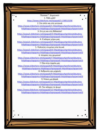 Γλώσσα Γ΄ Δημοτικού
1. Πάλι μαζί!
https://www.slideshare.net/epapadi/1-238513196
2. Στο σπίτι και στη γειτονιά
https://www.slideshare.net/epapadi/1-httpsblogsschgrsfairastideutera-
httpblogsschgrgoma-httpblogsschgrepapadi-httpsblogsschgrperivoli3
3. Στη γη και στη θάλασσα!
https://www2.slideshare.net/epapadi/3-httpsblogsschgrsfairastideutera-
httpblogsschgrgoma-httpblogsschgrepapadi-httpsblogsschgrperivoli3
4. Ο κόσμος γύρω μας
https://www2.slideshare.net/epapadi/4-httpsblogsschgrsfairastideutera-
httpblogsschgrgoma-httpblogsschgrepapadi-httpsblogsschgrperivoli3
5. Πολιτείες ντυμένες στα λευκά
https://www2.slideshare.net/epapadi/6-httpsblogsschgrsfairastideutera-
httpblogsschgrgoma-httpblogsschgrepapadi-httpsblogsschgrperivoli3
6. Ιστορίες του χειμώνα!
https://www.slideshare.net/epapadi/7-httpsblogsschgrsfairastideutera-
httpblogsschgrgoma-httpblogsschgrepapadi-httpsblogsschgrperivoli3
7. Έλα στην παρέα μας
https://www.slideshare.net/epapadi/8-httpsblogsschgrsfairastideutera-
httpblogsschgrgoma-httpblogsschgrepapadi-httpsblogsschgrperivoli
8. Άνθρωποι και μηχανές
https://www.slideshare.net/epapadi/9-httpsblogsschgrsfairastideutera-
httpblogsschgrgoma-httpblogsschgrepapadi-httpsblogsschgrperivoli3
9. Ήτανε μια φορά
https://www.slideshare.net/epapadi/11-httpsblogsschgrsfairastideutera-
httpblogsschgrgoma-httpblogsschgrepapadi-httpsblogsschgrperivoli3
10. Του κόσμου το ψωμί
https://www.slideshare.net/epapadi/12-httpsblogsschgrsfairastideutera-
httpblogsschgrgoma-httpblogsschgrepapadi-httpsblogsschgrperivoli3
 