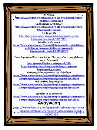 9. Άνοιξη
https://www.slideshare.net/epapadi/8-125-httpblogsschgrgoma-
httpblogsschgrepapadi
10. Ο κόσμος των βιβλίων
https://www.slideshare.net/epapadi/9-110-httpblogsschgrgoma-
httpblogsschgrepapadi
11. Το κοχύλι
https://www.slideshare.net/epapadi/httpblogsschgrgoma-
httpblogsschgrepapadi-100177151
Καρτέλες ανάγνωσης
https://www.slideshare.net/epapadi/httpsblogsschgrsfairastideuter
a-httpblogsschgrgoma-httpblogsschgrepapadi-
httpsblogsschgrperivoli3-249533328
Επαναληπτικά φύλλα εργασίας για όλες τις ενότητες της γλώσσας
της α΄ δημοτικού
https://www.slideshare.net/epapadi/140-
httpsblogsschgrsfairastideutera-httpblogsschgrgoma-
httpblogsschgrepapadi
Ασκήσεις γλώσσας για όλη την αλφαβήτα
https://www.slideshare.net/epapadi/httpsblogsschgrsfairastideuter
a-httpblogsschgrgoma-httpblogsschgrepapadi-250296833
Από το άλφα έως το ωμέγα
https://www.slideshare.net/epapadi/httpsblogsschgrsfairastideuter
a-httpblogsschgrgoma-httpblogsschgrepapadi-250417397
Εργασίες με τα σύμφωνα
https://www.slideshare.net/epapadi/httpsblogsschgrsfairastideuter
a-httpblogsschgrgoma-httpblogsschgrepapadi-250668646
Ανάγνωση
https://www.slideshare.net/epapadi/httpsblogsschgrsfairasti
deutera-httpblogsschgrgoma-httpblogsschgrepapadi-
250941752
 