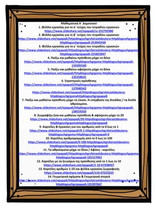 Μαθηματικά Α΄ Δημοτικού
1. Φύλλα εργασίας για το α΄ τεύχος του τετραδίου εργασιών
https://www.slideshare.net/epapadi/ss-252792980
2. Φύλλα εργασίας για το β΄ τεύχος του τετραδίου εργασιών
https://www.slideshare.net/epapadi/httpsblogsschgrsfairastideutera-httpblogsschgrgoma-
httpblogsschgrepapadi-253942430
3. Φύλλα εργασίας για το γ΄ τεύχος του τετραδίου εργασιών
https://www.slideshare.net/epapadi/httpsblogsschgrsfairastideutera-httpblogsschgrgoma-
httpblogsschgrepapadi-255823047
4. Παίζω και μαθαίνω πρόσθεση μέχρι το δέκα
https://www.slideshare.net/epapadi/httpblogsschgrgoma-httpblogsschgrepapadi-
133395540
5. Παίζω και μαθαίνω αφαίρεση μέχρι το δέκα
https://www.slideshare.net/epapadi/httpblogsschgrgoma-httpblogsschgrepapadi-
135258631
6. Στρατηγικές πρόσθεσης
https://www.slideshare.net/epapadi/httpblogsschgrgoma-httpblogsschgrepapadi-
137040542
https://www.slideshare.net/epapadi/httpsblogsschgrsfairastideutera-
httpblogsschgrgomahttpblogsschgrepapadi
7. Παίζω και μαθαίνω πρόσθεση μέχρι το είκοσι. Η υπέρβαση της δεκάδας / τα διπλά
αθροίσματα.
https://www.slideshare.net/epapadi/httpblogsschgrgoma-httpblogsschgrepapadi-
138559350
8. Ζωγραφίζω ζώα και μαθαίνω πρόσθεση & αφαίρεση μέχρι το 20
https://www.slideshare.net/epapadi/20-httpsblogsschgrsfairastideutera-
httpblogsschgrgomahttpblogsschgrepapadi
9. Καρτέλες & Εργασίες για του αριθμούς από το 0 έως το 1
https://www.slideshare.net/epapadi/0-1-httpsblogsschgrsfairastideutera-
httpblogsschgrgoma-httpblogsschgrepapadi-0
10. Καρτέλες αριθμογραμμής από το 0 έως το 100
https://www.slideshare.net/epapadi/0-100-httpsblogsschgrsfairastideutera-
httpblogsschgrgoma-httpblogsschgrepapadi
11. Τα αθροίσματα μέχρι το δέκα / Αφίσες - καρτέλες
https://www.slideshare.net/epapadi/httpsblogsschgrsfairastideutera-httpblogsschgrgoma-
httpblogsschgrepapadi-181517063
12. Καρτέλες με τα ζευγάρια της πρόσθεσης από το 1 έως το 10
https://www.slideshare.net/epapadi/1-10-67938937
13. Καρτέλες αριθμών 1-10 και φύλλα εργασίας ζωγραφικής
https://www.slideshare.net/epapadi/110-67223225
14. Γεωμετρικά σχήματα & Γεωμετρικά στερεά
https://www.slideshare.net/epapadi/httpsblogsschgrsfairastideutera-httpblogsschgrgoma-
httpblogsschgrepapadi-191997667
 