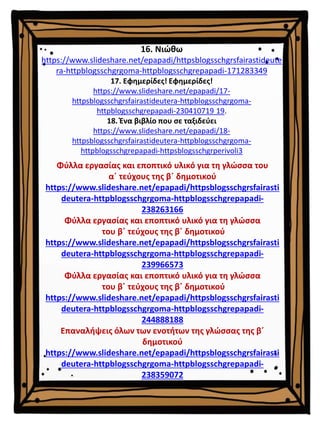 16. Νιώθω
https://www.slideshare.net/epapadi/httpsblogsschgrsfairastideute
ra-httpblogsschgrgoma-httpblogsschgrepapadi-171283349
17. Εφημερίδες! Εφημερίδες!
https://www.slideshare.net/epapadi/17-
httpsblogsschgrsfairastideutera-httpblogsschgrgoma-
httpblogsschgrepapadi-230410719 19.
18. Ένα βιβλίο που σε ταξιδεύει
https://www.slideshare.net/epapadi/18-
httpsblogsschgrsfairastideutera-httpblogsschgrgoma-
httpblogsschgrepapadi-httpsblogsschgrperivoli3
Φύλλα εργασίας και εποπτικό υλικό για τη γλώσσα του
α΄ τεύχους της β΄ δημοτικού
https://www.slideshare.net/epapadi/httpsblogsschgrsfairasti
deutera-httpblogsschgrgoma-httpblogsschgrepapadi-
238263166
Φύλλα εργασίας και εποπτικό υλικό για τη γλώσσα
του β΄ τεύχους της β΄ δημοτικού
https://www.slideshare.net/epapadi/httpsblogsschgrsfairasti
deutera-httpblogsschgrgoma-httpblogsschgrepapadi-
239966573
Φύλλα εργασίας και εποπτικό υλικό για τη γλώσσα
του β΄ τεύχους της β΄ δημοτικού
https://www.slideshare.net/epapadi/httpsblogsschgrsfairasti
deutera-httpblogsschgrgoma-httpblogsschgrepapadi-
244888188
Επαναλήψεις όλων των ενοτήτων της γλώσσας της β΄
δημοτικού
https://www.slideshare.net/epapadi/httpsblogsschgrsfairasti
deutera-httpblogsschgrgoma-httpblogsschgrepapadi-
238359072
 