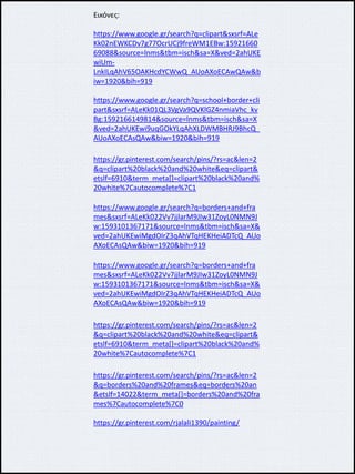 Εικόνες:
https://www.google.gr/search?q=clipart&sxsrf=ALe
Kk02nEWKCDv7g77OcrUCj9freWM1EBw:15921660
69088&source=lnms&tbm=isch&sa=X&ved=2ahUKE
wiUm-
LnkILqAhV65OAKHcdYCWwQ_AUoAXoECAwQAw&b
iw=1920&bih=919
https://www.google.gr/search?q=school+border+cli
part&sxsrf=ALeKk01QL3VgVa9QVKlGZ4nmiaVhc_kv
Bg:1592166149814&source=lnms&tbm=isch&sa=X
&ved=2ahUKEwi9uqGOkYLqAhXLDWMBHRJ9BhcQ_
AUoAXoECAsQAw&biw=1920&bih=919
https://gr.pinterest.com/search/pins/?rs=ac&len=2
&q=clipart%20black%20and%20white&eq=clipart&
etslf=6910&term_meta[]=clipart%20black%20and%
20white%7Cautocomplete%7C1
https://www.google.gr/search?q=borders+and+fra
mes&sxsrf=ALeKk022Vv7jjlarM9JIw31ZoyL0NMN9J
w:1593101367171&source=lnms&tbm=isch&sa=X&
ved=2ahUKEwiMgdOIrZ3qAhVTqHEKHeiADTcQ_AUo
AXoECAsQAw&biw=1920&bih=919
https://www.google.gr/search?q=borders+and+fra
mes&sxsrf=ALeKk022Vv7jjlarM9JIw31ZoyL0NMN9J
w:1593101367171&source=lnms&tbm=isch&sa=X&
ved=2ahUKEwiMgdOIrZ3qAhVTqHEKHeiADTcQ_AUo
AXoECAsQAw&biw=1920&bih=919
https://gr.pinterest.com/search/pins/?rs=ac&len=2
&q=clipart%20black%20and%20white&eq=clipart&
etslf=6910&term_meta[]=clipart%20black%20and%
20white%7Cautocomplete%7C1
https://gr.pinterest.com/search/pins/?rs=ac&len=2
&q=borders%20and%20frames&eq=borders%20an
&etslf=14022&term_meta[]=borders%20and%20fra
mes%7Cautocomplete%7C0
https://gr.pinterest.com/rjalali1390/painting/
 