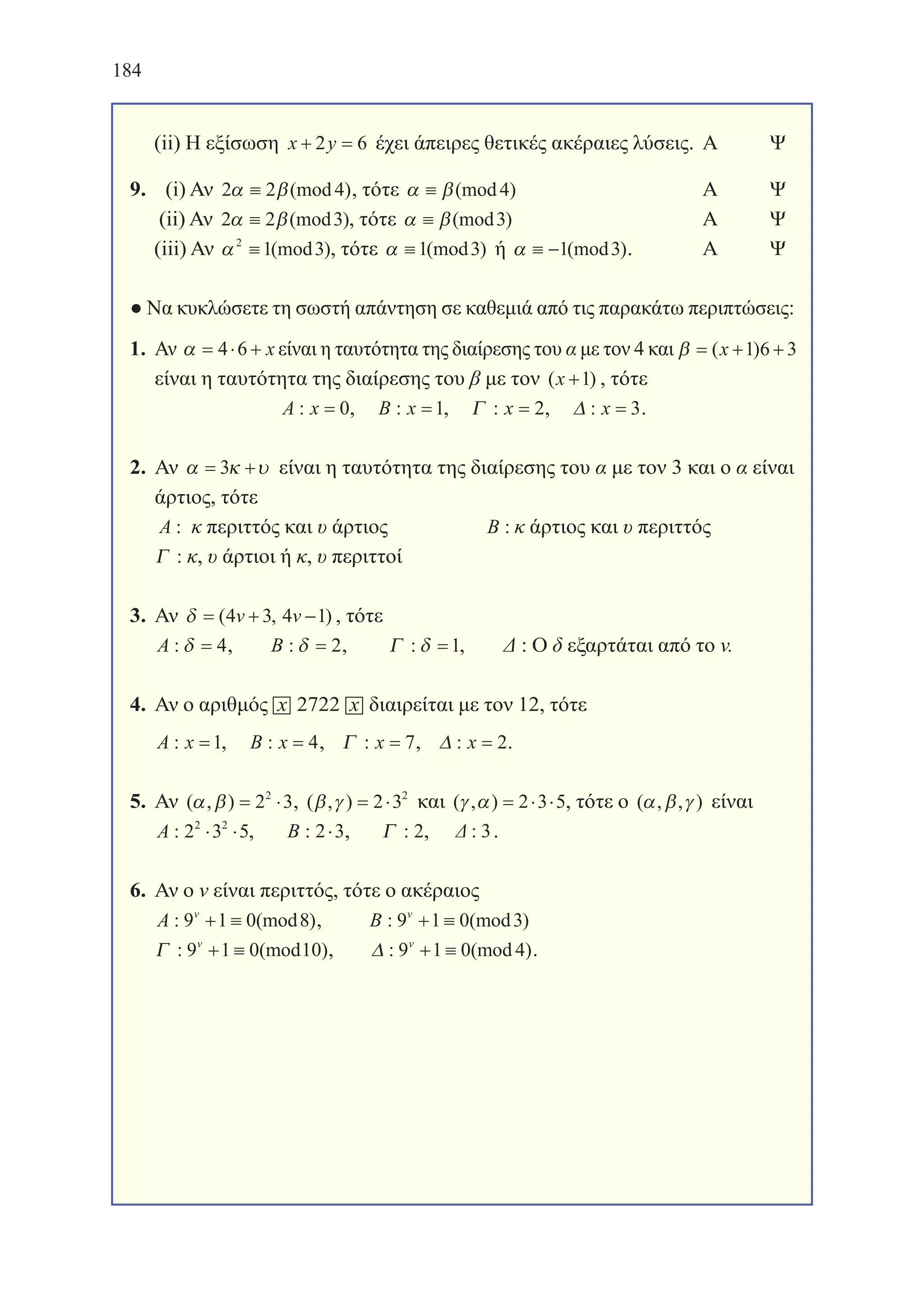 184
(ii) Η εξίσωση x y+ =2 6 έχει άπειρες θετικές ακέραιες λύσεις.	Α	 Ψ
9.  (i) Αν 2 2 4α β≡ (mod ), τότε α β≡ (mod )4 		 	 Α	 Ψ
(ii) Αν 2 2 3α β≡ (mod ), τότε α β≡ (mod )3 		 	 Α	 Ψ
(iii) Αν α2
1 3≡ (mod ), τότε α ≡1 3(mod ) ή α ≡ −1 3(mod ).	 Α	 Ψ
● Να κυκλώσετε τη σωστή απάντηση σε καθεμιά από τις παρακάτω περιπτώσεις:
1. Αν α = ⋅ +4 6 x είναι η ταυτότητα της διαίρεσης του α με τον 4 και β = + +( )x 1 6 3
είναι η ταυτότητα της διαίρεσης του β με τον ( )x +1 , τότε
A x: = 0, B x: =1, Γ : x = 2, ∆ : x = 3.
2. Αν α κ υ= +3 είναι η ταυτότητα της διαίρεσης του α με τον 3 και ο α είναι
άρτιος, τότε
A : κ περιττός και υ άρτιος 		 B : κ άρτιος και υ περιττός
Γ : κ, υ άρτιοι ή κ, υ περιττοί
3. Αν δ = + −( , )4 3 4 1v v , τότε
A : δ = 4, B : δ = 2, Γ : δ =1, Δ : Ο δ εξαρτάται από το v.
4. Αν ο αριθμός x 2722 x διαιρείται με τον 12, τότε
A x: =1, B x: = 4, Γ : x = 7, ∆ : x = 2.
5. Αν ( , )α β = ⋅2 32
, ( , )β γ = ⋅2 32
και ( , )γ α = ⋅ ⋅2 3 5, τότε ο ( , , )α β γ είναι
A : 2 3 52 2
⋅ ⋅ , B : 2 3⋅ , Γ : 2, : 3.
6. Αν ο v είναι περιττός, τότε ο ακέραιος
A v
: (mod )9 1 0 8+ ≡ , B v
: (mod )9 1 0 3+ ≡
Γ : (mod )9 1 0 10v
+ ≡ , ∆ : (mod )9 1 0 4v
+ ≡ .
22-0168-02.indb 184 12/12/2013 2:29:59 μμ
 