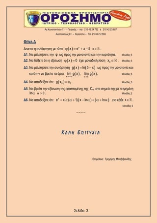 Αγ.Κωνσταντίνου 11 - Πειραιάς - τηλ 210 42 24 752 & 210 42 23 687
Αναπαύσεως 81 – Κερατσίνι – Τηλ 210 46 12 555
Σελίδα 3
ΘΕΜΑ Δ
Δινεται η συνάρτηση με τύπο   x
xx e x 5     .
Δ1. Να μελετήσετε την φ ως προς την μονοτονία και την κυρτότητα. Μονάδες 5
Δ2. Να δείξετε ότι η εξίσωση  x 0  έχει μοναδική λύση 0x  . Μονάδες 5
Δ3. Να μελετήσετε την συνάρτηση    g x ln 5 x  ως προς την μονοτονία και
κατόπιν να βρείτε τα όρια    x x 5
lim g x , lim g x
 
. Μονάδες 5
Δ4. Να αποδείξετε ότι:  0 0g x x . Μονάδες 5
Δ5. Να βρείτε την εξίσωση της εφαπτομένης της Cφ στο σημείο της με τετμημένη
0ln   . Μονάδες 2
Δ6. Να αποδείξετε ότι:    x
e x ( 1) x ln ln          για κάθε x .
Μονάδες 3
_ _ _ _
Κ Α Λ Η Ε Π Ι Τ Υ Χ Ι Α
Επιμέλεια: Γρηγόρης Μπαξεβανίδης
 