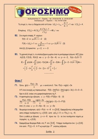 Αγ.Κωνσταντίνου 11 - Πειραιάς - τηλ 210 42 24 752 & 210 42 23 687
Αναπαύσεως 81 – Κερατσίνι – Τηλ 210 46 12 555
Σελίδα .2.
Τη στιγμή t0 που η ε διέρχεται από το Κ είναι 0
2 1
(t ) 1
4 1


    

και  0t 4  .
Επομένως 2
2
0
0 0 2
0
/ min
(t )
4 (t ) 1
(t ) 4 (t ) 48 

 
    
Β2. Στο σημείο επαφής Ρ ισχύουν:
0
f(4) 2 4 2 (2)
f (4) (t ) 1 1 2 4 (3)
2 4
     

          
 
Από (2), (3) προκύπτει: 2, 3    
Β3. Τη χρονική στιγμή t0 το υπολογιζόμενο χωρίου είναι το μικτόγραμμο τρίγωνο ΑΓΡ όπου
(2,0), (3,0), (4,2)   και : y 2 1(x 4) y x 2       , f(x) 2 x 3 
   
2
32 2
2
3 4 3 4
2 3 2 3
43
x x 24
2 2 3 3
2 3
2x 2x (x 3)
y(x)dx y(x) f(x) dx (x 2)dx x 2 2 x 3 dx
   
         
  
      
  
    
_ _ _ _ _ _ _
ΘΕΜΑ Γ
Γ1. Έστω
F(x) 3x
g(x)
x

 με x κοντά στο 0. Τότε F(x) xg(x) 3x 
Η F είναι συνεχής ως παραγωγίσιμη:  x 0 x 0
F(0) limF(x) lim xg(x) 3x 0 0 0
 
      .
Άρα το (0,0) ανήκει στη γραφικήπαράσταση της F.
Γ2.: H εφαπτομένη έχει εξίσωση: : y F(0) F (0)(x 0) (1)   
 x 0 x 0 x 0
F(x) F(0) xg(x) 3x
lim lim lim g(x) 3 5 F (0)
x 0 x  
 
    

Από (1) είναι : y 0 5(x 0) y 5x     
Γ3. Θεωρούμε συνάρτηση  (x) F(x) x 6 x 0,9     . Εφαρμόζοντας το θεώρημα Bol-
zano υπάρχει τουλάχιστον  0x 0,9 ώστε 0 0 0(x ) 0 F(x ) x 6     .
Έτσι η ευθεία με εξίσωση y x 6  τέμνει την CF σε ένα τουλάχιστον σημείο με
τετμημένη  0x 0,9 .
Γ4. Εφαρμόζουμε θεώρημα Rolle στη F στο  0,9 . Υπάρχει τουλάχιστον ένα  0,9
έτσι ώστε F ( ) 0   . Η F ως κυρτή έχει F γνησίως αύξουσα.
 