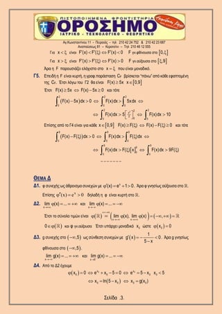 Αγ.Κωνσταντίνου 11 - Πειραιάς - τηλ 210 42 24 752 & 210 42 23 687
Αναπαύσεως 81 – Κερατσίνι – Τηλ 210 46 12 555
Σελίδα .3.
 Για είναι γν.φθίνουσα στοx F (x) F ( ) F (x) 0 F 0,        
 Για είναι γν.αύξουσα στοx F (x) F ( ) F (x) 0 F ,9        
Άρα η F παρουσιάζει ελάχιστο στο x   που είναι μοναδικό.
Γ5. Επειδή η F είναι κυρτή, η γραφ.παράσταση CF βρίσκεται “πάνω” από κάθε εφαπτομένη
της CF. Έτσι λόγω του Γ2 θα είναι  F(x) 5x x 0,9 
Έτσι F(x) 5x F(x) 5x 0    και τότε
 
2
2 2 2
0 0 0
2 22
x
2
00 0
F(x) 5x dx 0 F(x)dx 5xdx
F(x)dx 5 F(x)dx 10
    
    
 
  
 
Επίσης από το Γ4 είναι για κάθε  x 0,9 F(x) F( ) F(x) F( ) 0      και τότε
 
 
9 9 9
0 0 0
9 9
9
0
0 0
F(x) F( ) dx 0 F(x)dx F( )dx
F(x)dx F( ) x F(x)dx 9F( )
      
     
  
 
_ _ _ _ _ _ _
ΘΕΜΑ Δ
Δ1. φ συνεχής ως άθροισμα συνεχών με x
(x) e 1 0    . Άρα φ γνησίως αύξουσα στο .
Επίσης
x
(x) e 0   δηλαδή η φ είναι κυρτή στο .
Δ2.
x
lim (x) ...

    και
x
lim (x) ...

   
Έτσι το σύνολο τιμών είναι      
. ύ
x x
lim (x), lim (x) ,
  
 
      
  και γν.αύξουσα0 φ Έτσι υπάρχει μοναδικό 0x ώστε  0x 0 
Δ3. g συνεχής στο  ,5 ως σύνθεση συνεχών με  
1
g x 0
5 x
   

. Άρα g γνησίως
φθίνουσα στο  ,5 .
x
lim g(x) ...

   και
x 5
lim g(x) ...

  
Δ4. Από το Δ2 έχουμε
 
 
0 0x x
0 0 0 0
0 0 0 0
x 0 e x 5 0 e 5 x x 5
x ln 5 x x g(x )
         
    
 