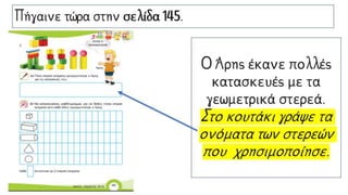Πήγαινε τώρα στην σελίδα 145.
Ο Άρης έκανε πολλές
κατασκευές με τα
γεωμετρικά στερεά.
Στο κουτάκι γράψε τα
ονόματα των στερεών
που χρησιμοποίησε.
 