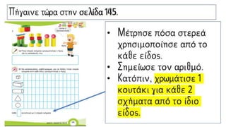 Πήγαινε τώρα στην σελίδα 145.
• Μέτρησε πόσα στερεά
χρησιμοποίησε από το
κάθε είδος.
• Σημείωσε τον αριθμό.
• Κατόπιν, χρωμάτισε 1
κουτάκι για κάθε 2
σχήματα από το ίδιο
είδος.
 