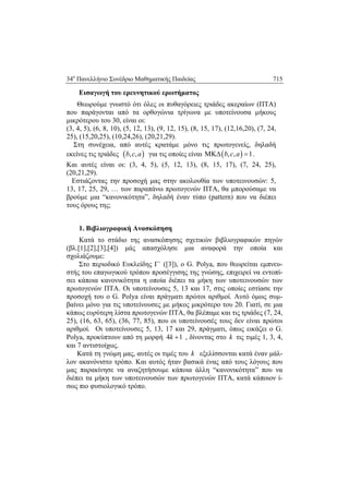 34ο
Πανελλήνιο Συνέδριο Μαθηματικής Παιδείας 715
 
Εισαγωγή του ερευνητικού ερωτήματος
Θεωρούμε γνωστό ότι όλες οι πυθαγόρειες τριάδες ακεραίων (ΠΤΑ)
που παράγονται από τα ορθογώνια τρίγωνα με υποτείνουσα μήκους
μικρότερου του 30, είναι οι:
(3, 4, 5), (6, 8, 10), (5, 12, 13), (9, 12, 15), (8, 15, 17), (12,16,20), (7, 24,
25), (15,20,25), (10,24,26), (20,21,29).
Στη συνέχεια, από αυτές κρατάμε μόνο τις πρωτογενείς, δηλαδή
εκείνες τις τριάδες  , ,b c a για τις οποίες είναι  , , 1b c a  .
Και αυτές είναι οι: (3, 4, 5), (5, 12, 13), (8, 15, 17), (7, 24, 25),
(20,21,29).
Εστιάζοντας την προσοχή μας στην ακολουθία των υποτεινουσών: 5,
13, 17, 25, 29, … των παραπάνω πρωτογενών ΠΤΑ, θα μπορούσαμε να
βρούμε μια “κανονικότητα”, δηλαδή έναν τύπο (pattern) που να διέπει
τους όρους της;
1. Βιβλιογραφική Ανασκόπηση
Κατά το στάδιο της ανασκόπησης σχετικών βιβλιογραφικών πηγών
(βλ.[1],[2],[3],[4]) μάς απασχόλησε μια αναφορά την οποία και
σχολιάζουμε:
Στο περιοδικό Ευκλείδης Γ΄ ([3]), o G. Polya, που θεωρείται εμπνευ-
στής του επαγωγικού τρόπου προσέγγισης της γνώσης, επιχειρεί να εντοπί-
σει κάποια κανονικότητα η οποία διέπει τα μήκη των υποτεινουσών των
πρωτογενών ΠΤΑ. Οι υποτείνουσες 5, 13 και 17, στις οποίες εστίασε την
προσοχή του ο G. Polya είναι πράγματι πρώτοι αριθμοί. Αυτό όμως συμ-
βαίνει μόνο για τις υποτείνουσες με μήκος μικρότερο του 20. Γιατί, σε μια
κάπως ευρύτερη λίστα πρωτογενών ΠΤΑ, θα βλέπαμε και τις τριάδες (7, 24,
25), (16, 63, 65), (36, 77, 85), που οι υποτείνουσές τους δεν είναι πρώτοι
αριθμοί. Οι υποτείνουσες 5, 13, 17 και 29, πράγματι, όπως εικάζει o G.
Polya, προκύπτουν από τη μορφή 4 1k  , δίνοντας στο k τις τιμές 1, 3, 4,
και 7 αντιστοίχως.
Κατά τη γνώμη μας, αυτές οι τιμές του k εξελίσσονται κατά έναν μάλ-
λον ακανόνιστο τρόπο. Και αυτός ήταν βασικά ένας από τους λόγους που
μας παρακίνησε να αναζητήσουμε κάποια άλλη “κανονικότητα” που να
διέπει τα μήκη των υποτεινουσών των πρωτογενών ΠΤΑ, κατά κάποιον ί-
σως πιο φυσιολογικό τρόπο.
 