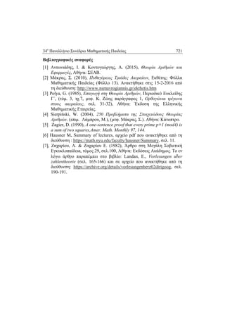 34ο
Πανελλήνιο Συνέδριο Μαθηματικής Παιδείας 721
 
Βιβλιογραφικές αναφορές
[1] Αντωνιάδης, Ι. & Κοντογεώργης, Α. (2015), Θεωρία Αριθμών και
Εφαρμογές, Αθήνα: ΣΕΑΒ.
[2] Μάκρας, Σ. (2010), Πυθαγόρειες Τριάδες Ακεραίων, Εκθέτης: Φύλλα
Μαθηματικής Παιδείας (Φύλλο 13). Ανακτήθηκε στις 15-2-2016 από
τη διεύθυνση: http://www.nsmavrogiannis.gr/ekthetis.htm
[3] Polya, G. (1985), Επαγωγή στη Θεωρία Αριθμών, Περιοδικό Ευκλείδης
Γ΄, (τόμ. 3, τχ.7, μτφ. Κ. Ζώης παράγραφος 1, Ορθογώνια τρίγωνα
στους ακεραίους, σελ. 31-32), Αθήνα: Έκδοση της Ελληνικής
Μαθηματικής Εταιρείας.
[4] Sierpiński, W. (2004), 250 Προβλήματα της Στοιχειώδους Θεωρίας
Αριθμών. (επιμ. Λάμπρου, Μ.), (μτφ. Μάκρας, Σ.). Αθήνα: Κάτοπτρο.
[5] Zagier, D. (1990), A one-sentence proof that every prime p≡1 (mod4) is
a sum of two squares,Amer. Math. Monthly 97, 144.
[6] Hausner Μ. Summary of lectures, αρχείο pdf που ανακτήθηκε από τη
διεύθυνση : https://math.nyu.edu/faculty/hausner/Summary, σελ. 11.
[7], Ζαχαρίου, Α. & Ζαχαρίου Ε. (1982), Άρθρο στη Μεγάλη Σοβιετική
Εγκυκλοπαίδεια, τόμος 29, σελ.100, Αθήνα: Εκδόσεις Ακάδημος. Το εν
λόγω άρθρο παραπέμπει στο βιβλίο: Landan, Ε., Vorlesungen über
zahlentheorie (σελ. 165-166) και σε αρχείο που ανακτήθηκε από τη
διεύθυνση: https://archive.org/details/vorlesungenberz02dirigoog, σελ.
190-191.
 