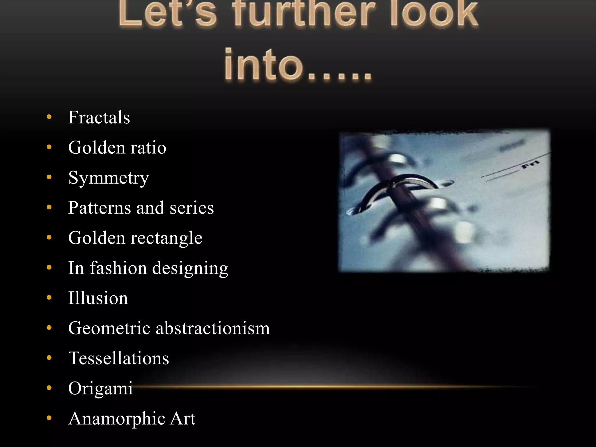 • Fractals 
• Golden ratio 
• Symmetry 
• Patterns and series 
• Golden rectangle 
• In fashion designing 
• Illusion 
• Geometric abstractionism 
• Tessellations 
• Origami 
• Anamorphic Art 
 