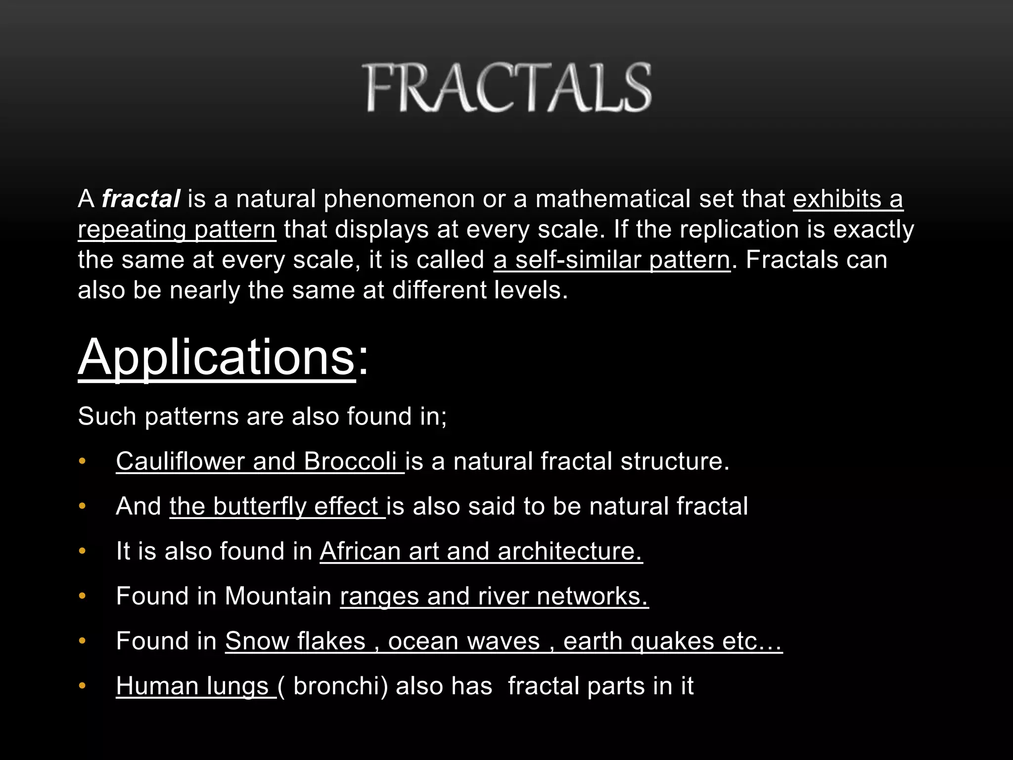 A fractal is a natural phenomenon or a mathematical set that exhibits a 
repeating pattern that displays at every scale. If the replication is exactly 
the same at every scale, it is called a self-similar pattern. Fractals can 
also be nearly the same at different levels. 
Applications: 
Such patterns are also found in; 
• Cauliflower and Broccoli is a natural fractal structure. 
• And the butterfly effect is also said to be natural fractal 
• It is also found in African art and architecture. 
• Found in Mountain ranges and river networks. 
• Found in Snow flakes , ocean waves , earth quakes etc… 
• Human lungs ( bronchi) also has fractal parts in it 
 