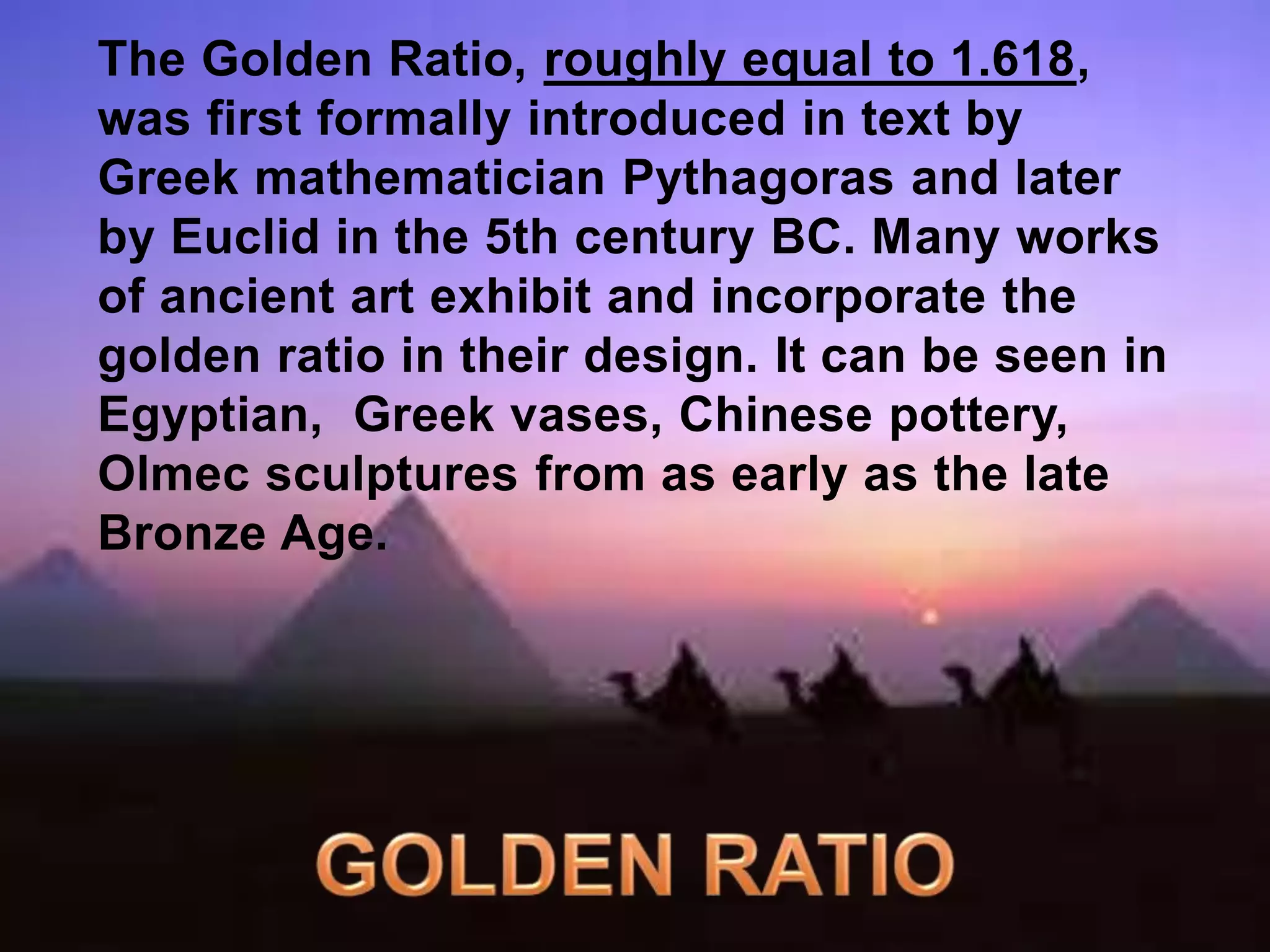 The Golden Ratio, roughly equal to 1.618, 
was first formally introduced in text by 
Greek mathematician Pythagoras and later 
by Euclid in the 5th century BC. Many works 
of ancient art exhibit and incorporate the 
golden ratio in their design. It can be seen in 
Egyptian, Greek vases, Chinese pottery, 
Olmec sculptures from as early as the late 
Bronze Age. 
 