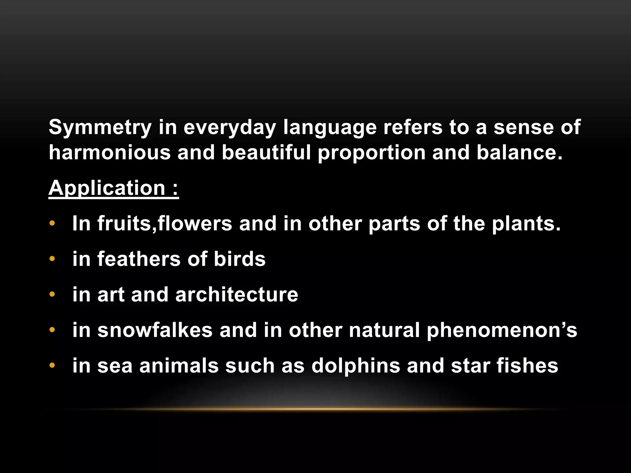 Symmetry in everyday language refers to a sense of 
harmonious and beautiful proportion and balance. 
Application : 
• In fruits,flowers and in other parts of the plants. 
• in feathers of birds 
• in art and architecture 
• in snowfalkes and in other natural phenomenon’s 
• in sea animals such as dolphins and star fishes 
 