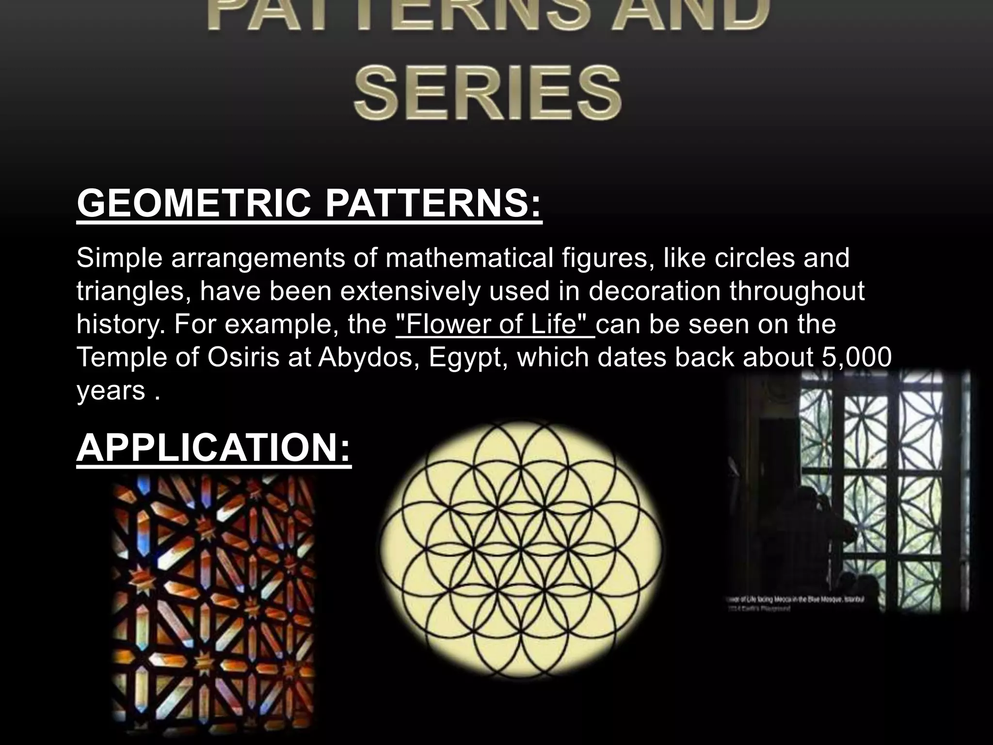 GEOMETRIC PATTERNS: 
Simple arrangements of mathematical figures, like circles and 
triangles, have been extensively used in decoration throughout 
history. For example, the "Flower of Life" can be seen on the 
Temple of Osiris at Abydos, Egypt, which dates back about 5,000 
years . 
APPLICATION: 
 