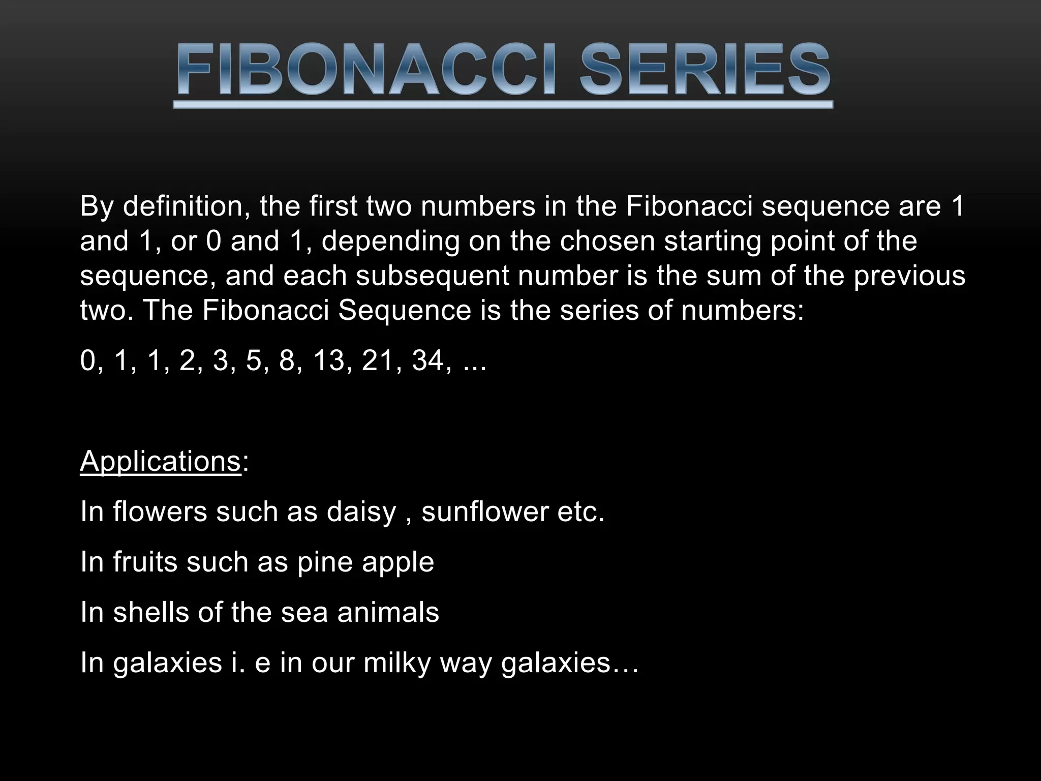 By definition, the first two numbers in the Fibonacci sequence are 1 
and 1, or 0 and 1, depending on the chosen starting point of the 
sequence, and each subsequent number is the sum of the previous 
two. The Fibonacci Sequence is the series of numbers: 
0, 1, 1, 2, 3, 5, 8, 13, 21, 34, ... 
Applications: 
In flowers such as daisy , sunflower etc. 
In fruits such as pine apple 
In shells of the sea animals 
In galaxies i. e in our milky way galaxies… 
 