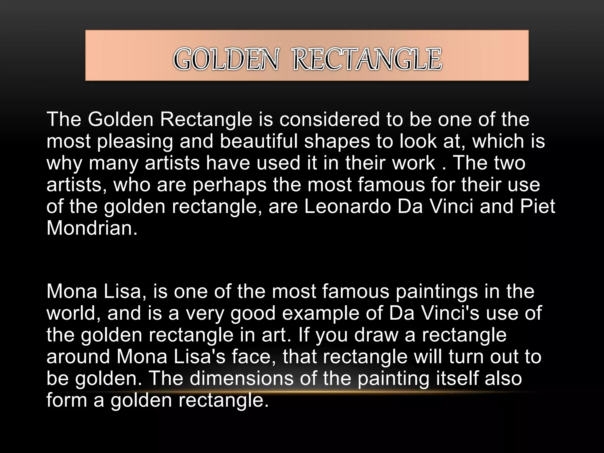 The Golden Rectangle is considered to be one of the 
most pleasing and beautiful shapes to look at, which is 
why many artists have used it in their work . The two 
artists, who are perhaps the most famous for their use 
of the golden rectangle, are Leonardo Da Vinci and Piet 
Mondrian. 
Mona Lisa, is one of the most famous paintings in the 
world, and is a very good example of Da Vinci's use of 
the golden rectangle in art. If you draw a rectangle 
around Mona Lisa's face, that rectangle will turn out to 
be golden. The dimensions of the painting itself also 
form a golden rectangle. 
 