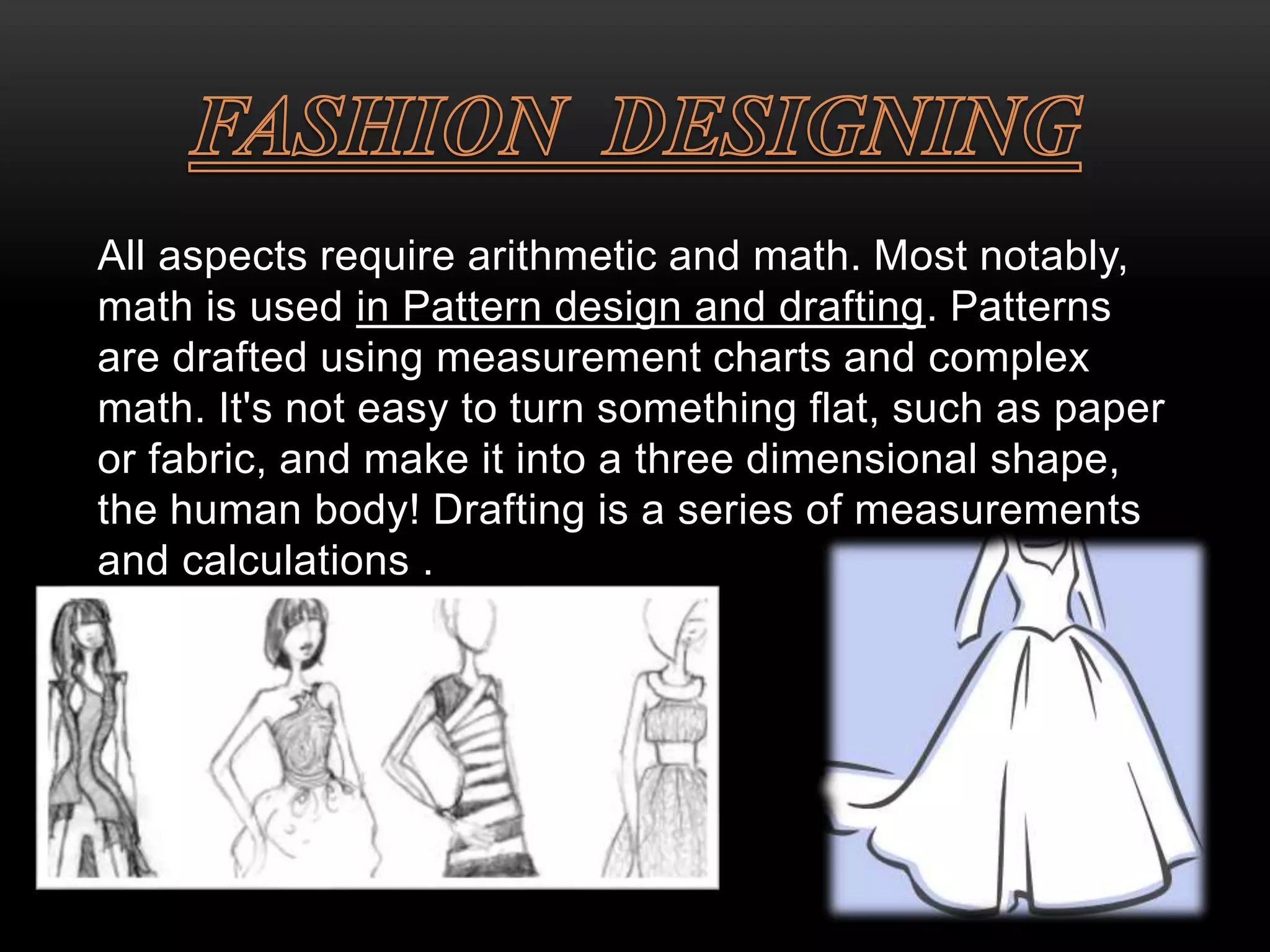 All aspects require arithmetic and math. Most notably, 
math is used in Pattern design and drafting. Patterns 
are drafted using measurement charts and complex 
math. It's not easy to turn something flat, such as paper 
or fabric, and make it into a three dimensional shape, 
the human body! Drafting is a series of measurements 
and calculations . 
 