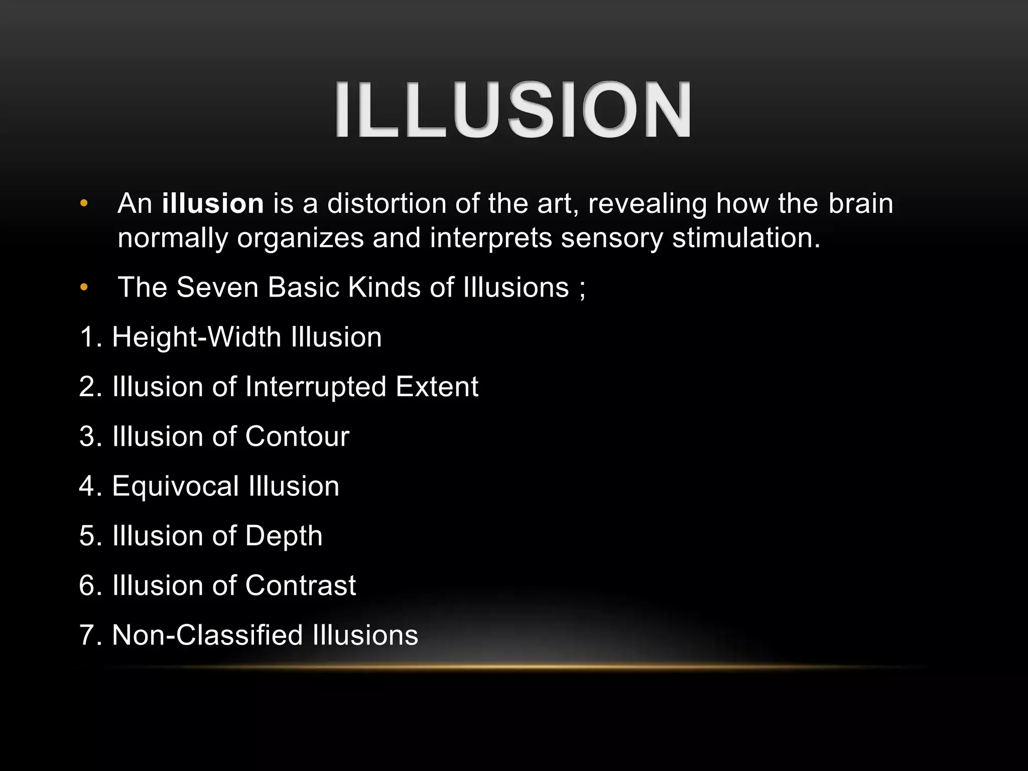 • An illusion is a distortion of the art, revealing how the brain 
normally organizes and interprets sensory stimulation. 
• The Seven Basic Kinds of Illusions ; 
1. Height-Width Illusion 
2. Illusion of Interrupted Extent 
3. Illusion of Contour 
4. Equivocal Illusion 
5. Illusion of Depth 
6. Illusion of Contrast 
7. Non-Classified Illusions 
 
