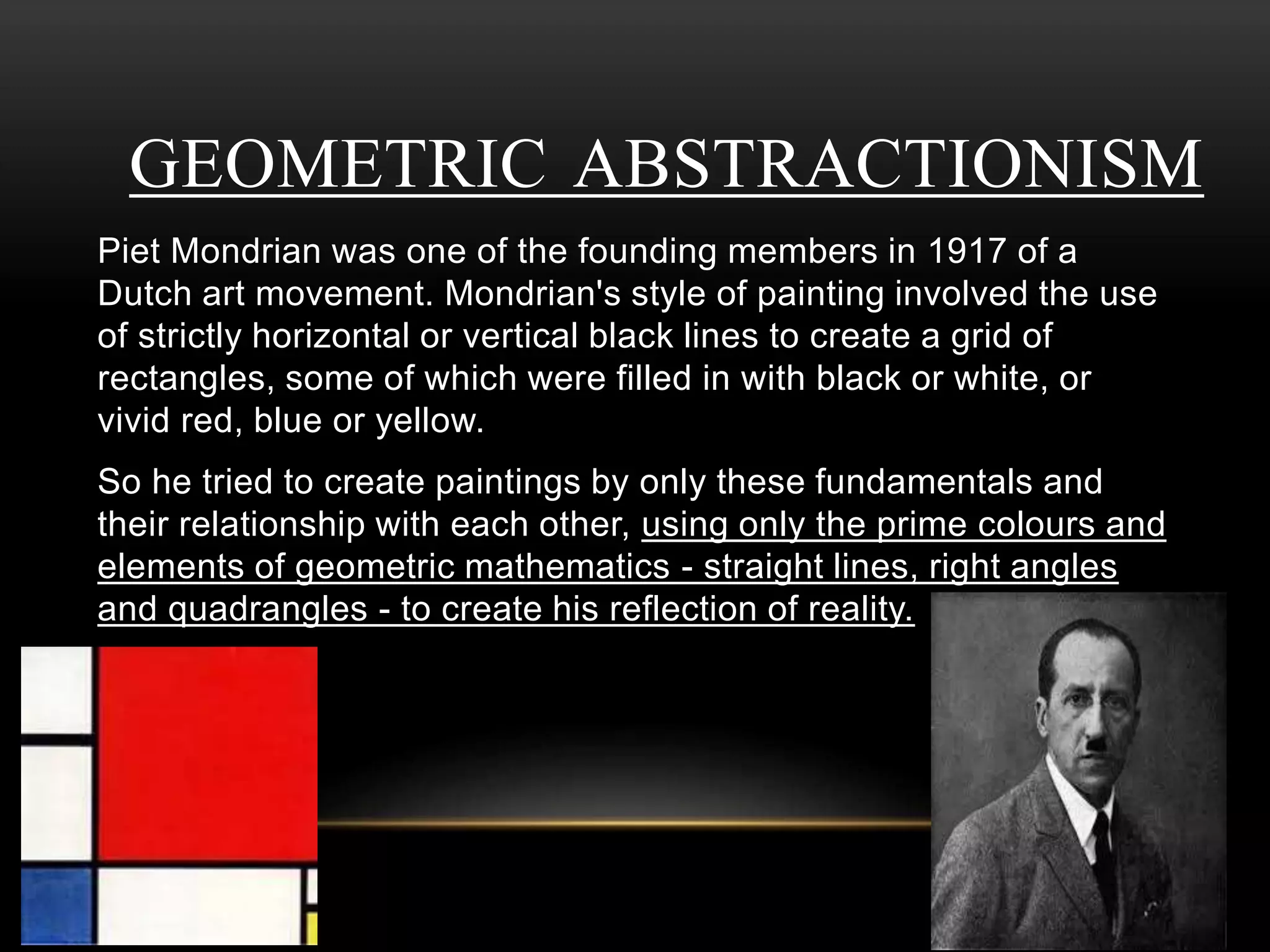 GEOMETRIC ABSTRACTIONISM 
Piet Mondrian was one of the founding members in 1917 of a 
Dutch art movement. Mondrian's style of painting involved the use 
of strictly horizontal or vertical black lines to create a grid of 
rectangles, some of which were filled in with black or white, or 
vivid red, blue or yellow. 
So he tried to create paintings by only these fundamentals and 
their relationship with each other, using only the prime colours and 
elements of geometric mathematics - straight lines, right angles 
and quadrangles - to create his reflection of reality. 
 