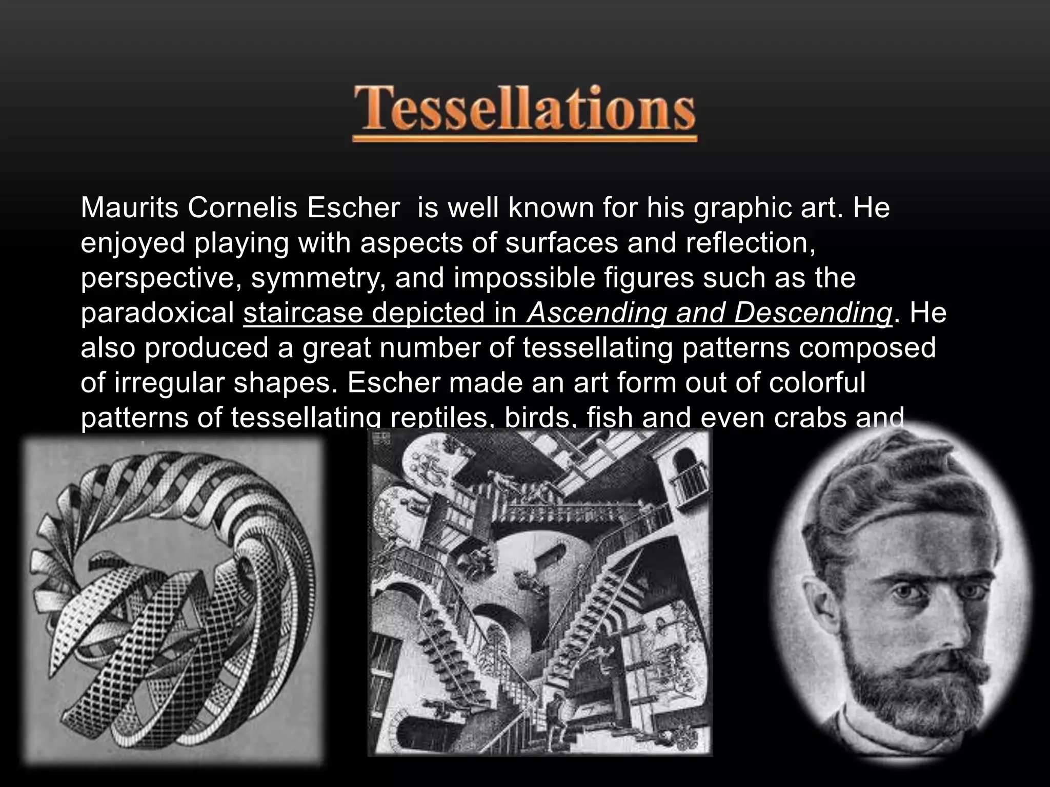 Maurits Cornelis Escher is well known for his graphic art. He 
enjoyed playing with aspects of surfaces and reflection, 
perspective, symmetry, and impossible figures such as the 
paradoxical staircase depicted in Ascending and Descending. He 
also produced a great number of tessellating patterns composed 
of irregular shapes. Escher made an art form out of colorful 
patterns of tessellating reptiles, birds, fish and even crabs and 
sea-horses. 
 
