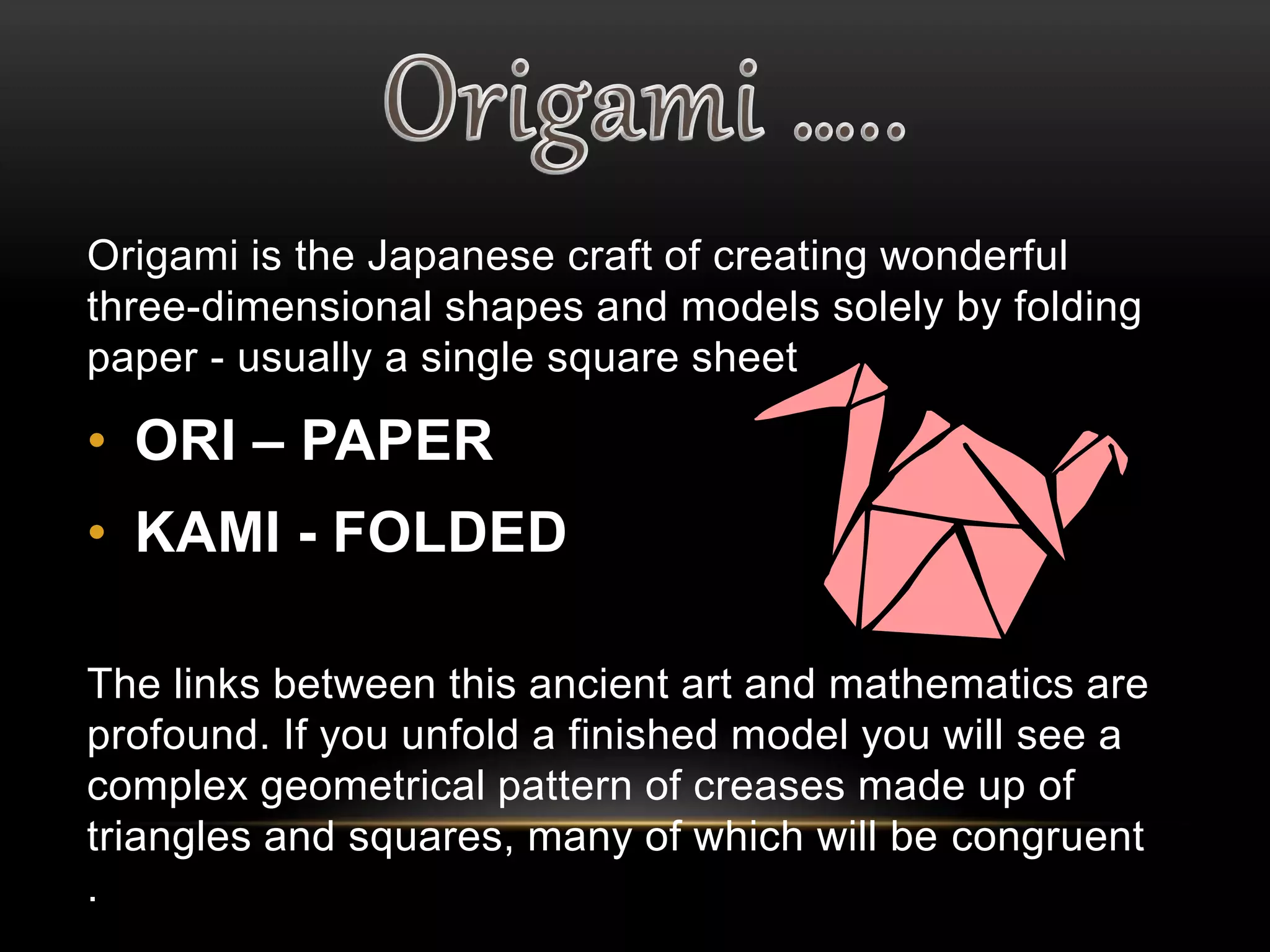 Origami is the Japanese craft of creating wonderful 
three-dimensional shapes and models solely by folding 
paper - usually a single square sheet 
• ORI – PAPER 
• KAMI - FOLDED 
The links between this ancient art and mathematics are 
profound. If you unfold a finished model you will see a 
complex geometrical pattern of creases made up of 
triangles and squares, many of which will be congruent 
. 
 