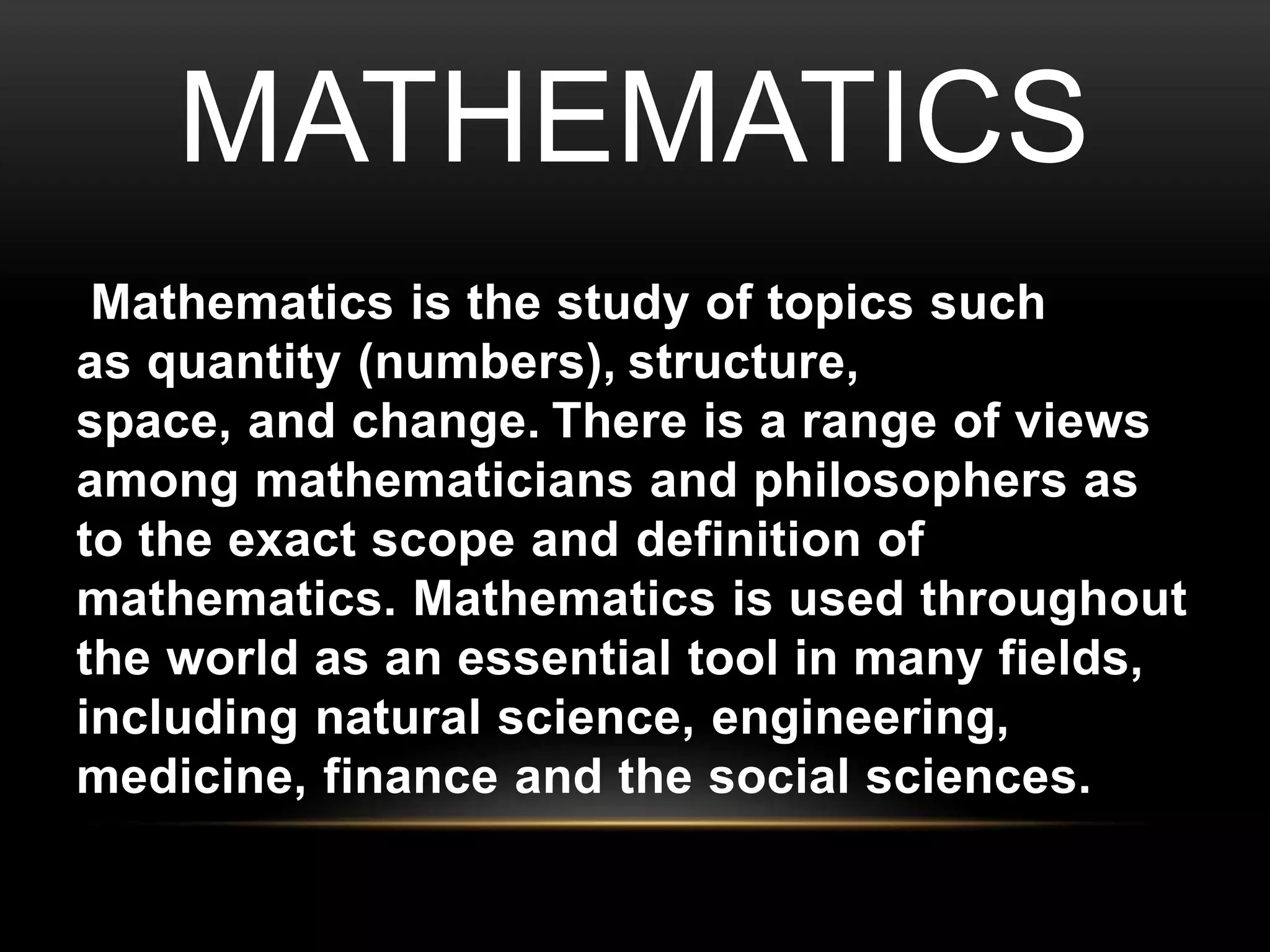 MATHEMATICS 
Mathematics is the study of topics such 
as quantity (numbers), structure, 
space, and change. There is a range of views 
among mathematicians and philosophers as 
to the exact scope and definition of 
mathematics. Mathematics is used throughout 
the world as an essential tool in many fields, 
including natural science, engineering, 
medicine, finance and the social sciences. 
 