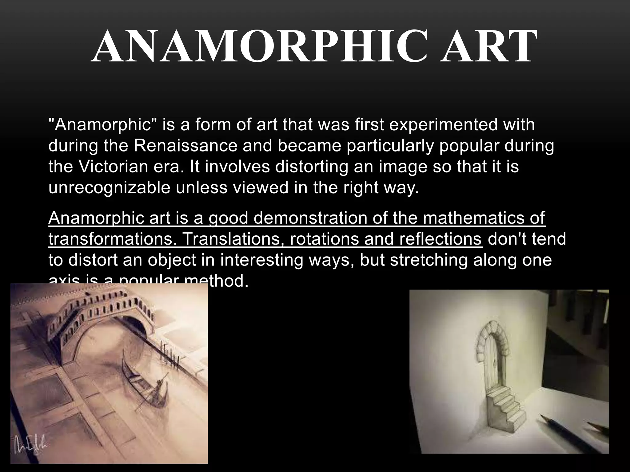 ANAMORPHIC ART 
"Anamorphic" is a form of art that was first experimented with 
during the Renaissance and became particularly popular during 
the Victorian era. It involves distorting an image so that it is 
unrecognizable unless viewed in the right way. 
Anamorphic art is a good demonstration of the mathematics of 
transformations. Translations, rotations and reflections don't tend 
to distort an object in interesting ways, but stretching along one 
axis is a popular method. 
 