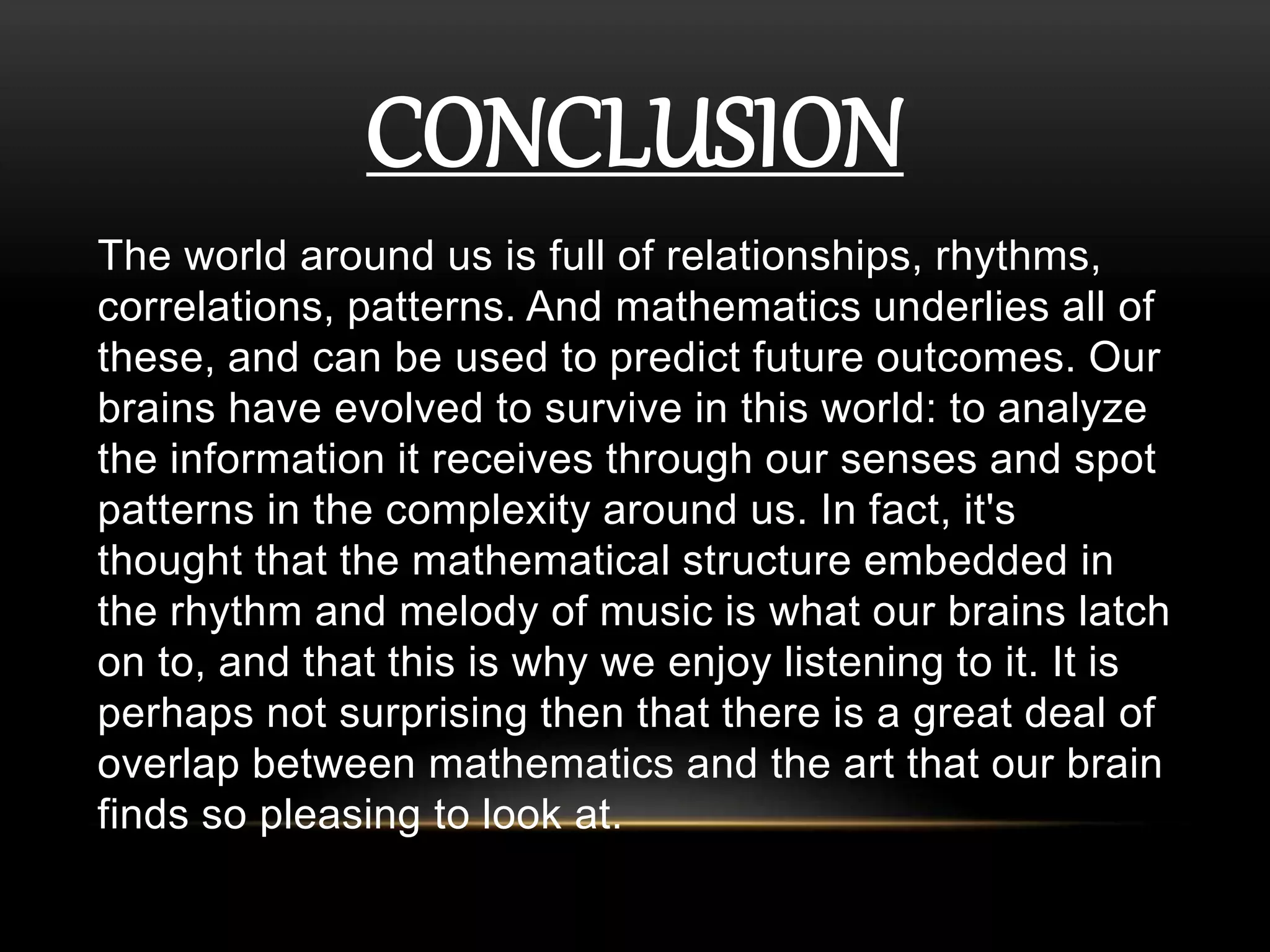 CONCLUSION 
The world around us is full of relationships, rhythms, 
correlations, patterns. And mathematics underlies all of 
these, and can be used to predict future outcomes. Our 
brains have evolved to survive in this world: to analyze 
the information it receives through our senses and spot 
patterns in the complexity around us. In fact, it's 
thought that the mathematical structure embedded in 
the rhythm and melody of music is what our brains latch 
on to, and that this is why we enjoy listening to it. It is 
perhaps not surprising then that there is a great deal of 
overlap between mathematics and the art that our brain 
finds so pleasing to look at. 
 