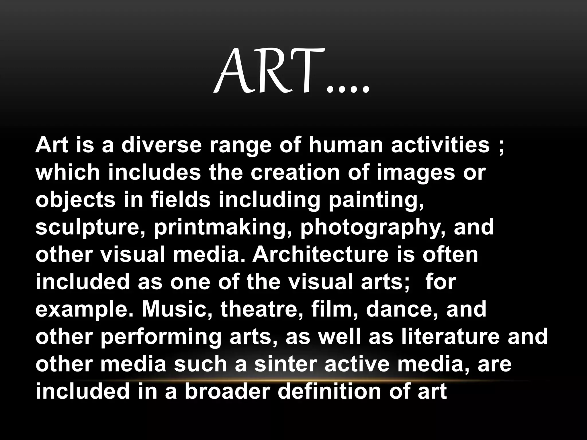 ART…. 
Art is a diverse range of human activities ; 
which includes the creation of images or 
objects in fields including painting, 
sculpture, printmaking, photography, and 
other visual media. Architecture is often 
included as one of the visual arts; for 
example. Music, theatre, film, dance, and 
other performing arts, as well as literature and 
other media such a sinter active media, are 
included in a broader definition of art 
 