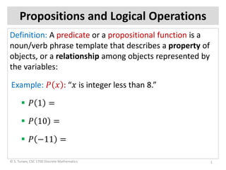 Propositions and Logical Operations
Definition: A predicate or a propositional function is a
noun/verb phrase template that describes a property of
objects, or a relationship among objects represented by
the variables:
Example: 𝑃𝑃 𝑥𝑥 : “𝑥𝑥 is integer less than 8.”
 𝑃𝑃 1 =
 𝑃𝑃 10 =
 𝑃𝑃 −11 =
1© S. Turaev, CSC 1700 Discrete Mathematics
 