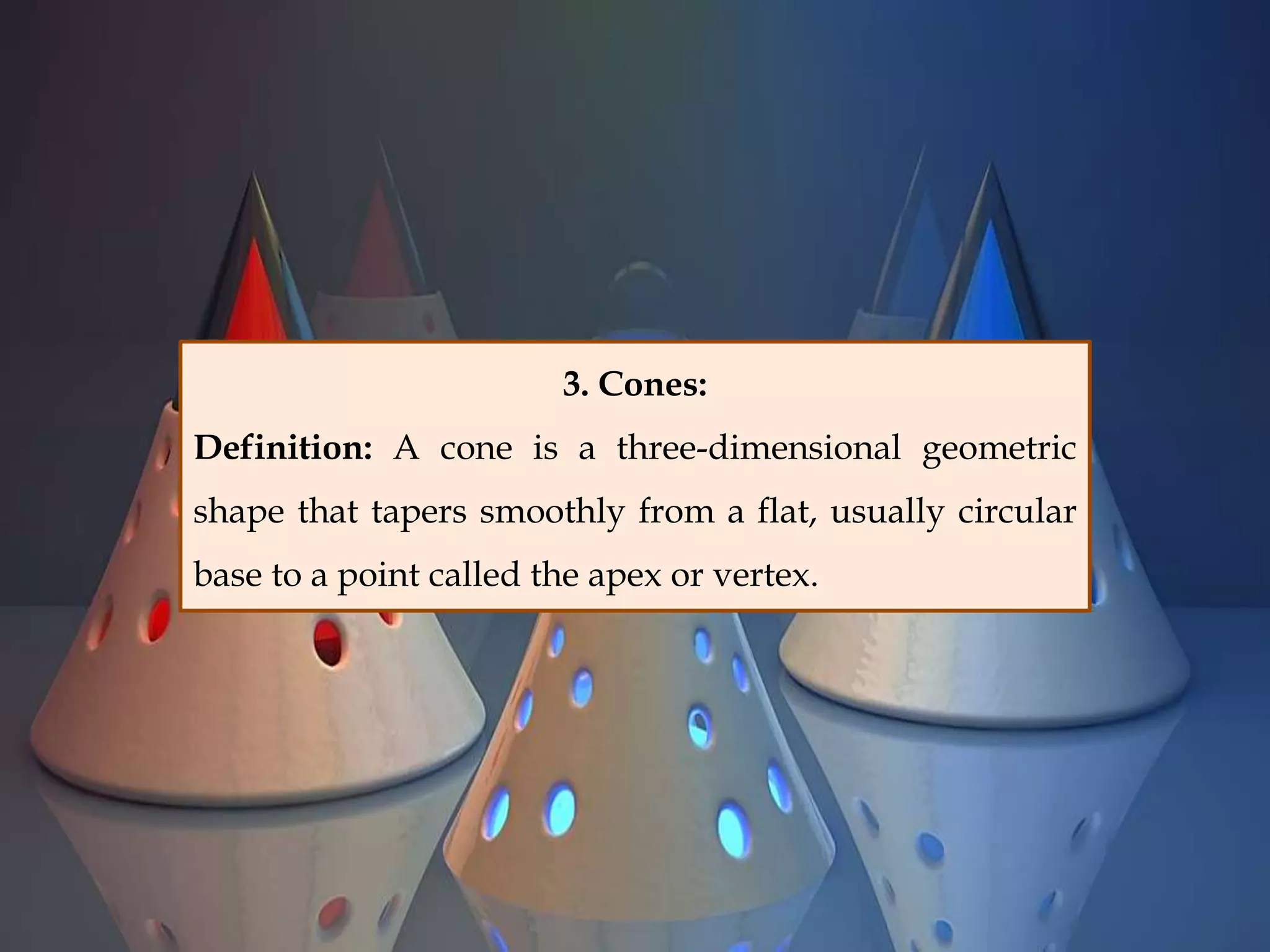 3. Cones:
Definition: A cone is a three-dimensional geometric
shape that tapers smoothly from a flat, usually circular
base to a point called the apex or vertex.
 