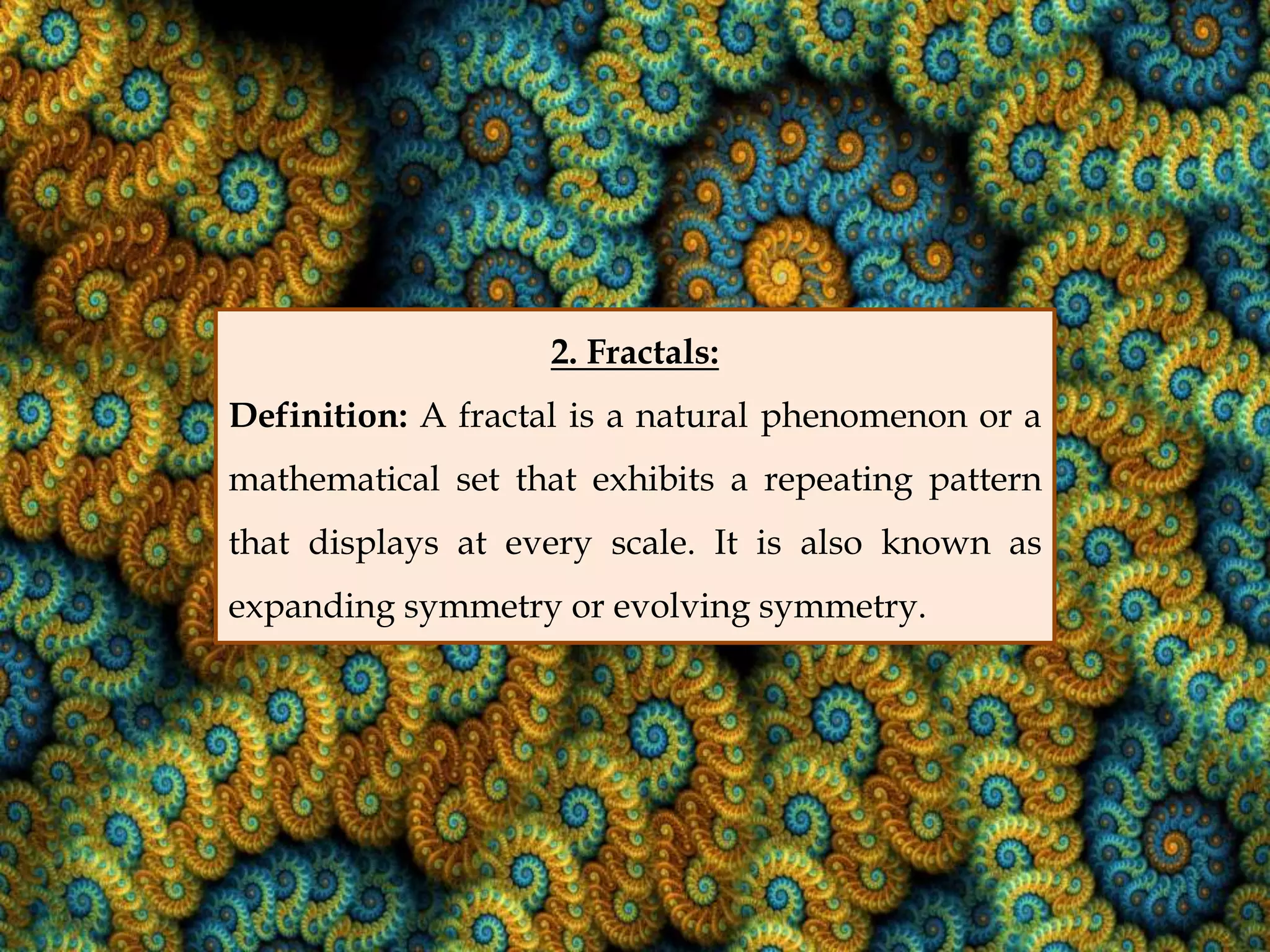 2. Fractals:
Definition: A fractal is a natural phenomenon or a
mathematical set that exhibits a repeating pattern
that displays at every scale. It is also known as
expanding symmetry or evolving symmetry.
 