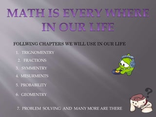 FOLLWING CHAPTERS WE WILL USE IN OUR LIFE
1. TRIGNOMENTRY
2. FRACTIONS
3. SYMMENTRY
4. MESURMENTS
5. PROBABILITY
6. GEOMENTRY
7. PROBLEM SOLVING AND MANY MORE ARE THERE
 