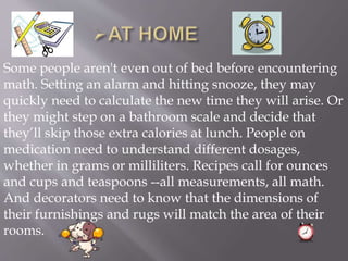 Some people aren't even out of bed before encountering
math. Setting an alarm and hitting snooze, they may
quickly need to calculate the new time they will arise. Or
they might step on a bathroom scale and decide that
they’ll skip those extra calories at lunch. People on
medication need to understand different dosages,
whether in grams or milliliters. Recipes call for ounces
and cups and teaspoons --all measurements, all math.
And decorators need to know that the dimensions of
their furnishings and rugs will match the area of their
rooms.
 