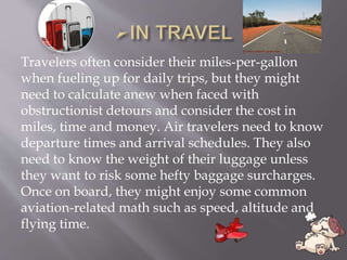 Travelers often consider their miles-per-gallon
when fueling up for daily trips, but they might
need to calculate anew when faced with
obstructionist detours and consider the cost in
miles, time and money. Air travelers need to know
departure times and arrival schedules. They also
need to know the weight of their luggage unless
they want to risk some hefty baggage surcharges.
Once on board, they might enjoy some common
aviation-related math such as speed, altitude and
flying time.
 