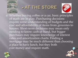  Whether buying coffee or a car, basic principles
of math are in play. Purchasing decisions
require some understanding of budgets and the
cost and affordability of items from groceries to
houses. Short-term decisions may mean only
needing to know cash-at-hand, but bigger
purchases may require knowledge of interest
rates and amortization charts. Finding a
mortgage may be much different than choosing
a place to have lunch, but they both
cost money and require math.
 