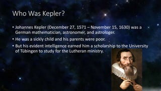 Who Was Kepler? 
• Johannes Kepler (December 27, 1571 – November 15, 1630) was a 
German mathematician, astronomer, and astrologer. 
• He was a sickly child and his parents were poor. 
• But his evident intelligence earned him a scholarship to the University 
of Tübingen to study for the Lutheran ministry. 
 