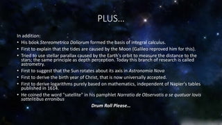 PLUS… 
In addition: 
• His book Stereometrica Doliorum formed the basis of integral calculus. 
• First to explain that the tides are caused by the Moon (Galileo reproved him for this). 
• Tried to use stellar parallax caused by the Earth's orbit to measure the distance to the 
stars; the same principle as depth perception. Today this branch of research is called 
astrometry. 
• First to suggest that the Sun rotates about its axis in Astronomia Nova 
• First to derive the birth year of Christ, that is now universally accepted. 
• First to derive logarithms purely based on mathematics, independent of Napier's tables 
published in 1614. 
• He coined the word "satellite" in his pamphlet Narratio de Observatis a se quatuor Iovis 
sattelitibus erronibus 
Drum Roll Please… 
 