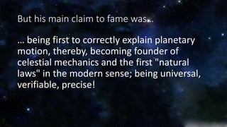 But his main claim to fame was… 
… being first to correctly explain planetary 
motion, thereby, becoming founder of 
celestial mechanics and the first "natural 
laws" in the modern sense; being universal, 
verifiable, precise! 
 