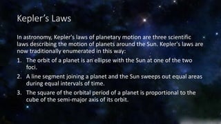 Kepler’s Laws 
In astronomy, Kepler's laws of planetary motion are three scientific 
laws describing the motion of planets around the Sun. Kepler's laws are 
now traditionally enumerated in this way: 
1. The orbit of a planet is an ellipse with the Sun at one of the two 
foci. 
2. A line segment joining a planet and the Sun sweeps out equal areas 
during equal intervals of time. 
3. The square of the orbital period of a planet is proportional to the 
cube of the semi-major axis of its orbit. 
 