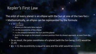 Kepler’s First Law 
The orbit of every planet is an ellipse with the Sun at one of the two foci. 
• Mathematically, an ellipse can be represented by the formula: 
• 푟 = 
푝 
1+휀 cos 휃 
• Where 푝 is the semi-latus rectum 
• 휀 is the eccentricity of the ellipse 
• 푟 is the distance between the Sun and the planet 
• And 휃 is the angle to the planet’s current position from its closest approach, as seen from the 
Sun. 
• So as result, the polar coordinates of a planet (with the Sun being 0,0 ) would be 
푟, 휃 
• If 휀 = 0, the eccentricity is equal to zero and the orbit would be a circle 
 