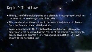 Kepler’s Third Law 
• The square of the orbital period of a planet is directly proportional to 
the cube of the semi-major axis of its orbit. 
• This law describes the relationship between the distance of planets 
from the Sun, and their orbital periods. 
• Kepler enunciated in 1619 this third law in a laborious attempt to 
determine what he viewed as the "music of the spheres" according to 
precise laws, and express it in terms of musical notation. So it was 
known as the harmonic law. 
 