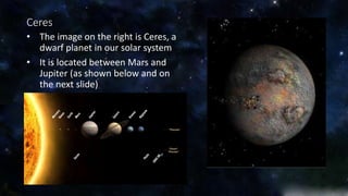 Ceres 
• The image on the right is Ceres, a 
dwarf planet in our solar system 
• It is located between Mars and 
Jupiter (as shown below and on 
the next slide) 
 