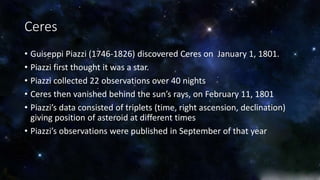 Ceres 
• Guiseppi Piazzi (1746-1826) discovered Ceres on January 1, 1801. 
• Piazzi first thought it was a star. 
• Piazzi collected 22 observations over 40 nights 
• Ceres then vanished behind the sun’s rays, on February 11, 1801 
• Piazzi’s data consisted of triplets (time, right ascension, declination) 
giving position of asteroid at different times 
• Piazzi’s observations were published in September of that year 
 