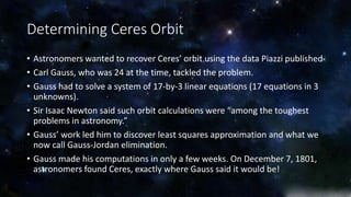 Determining Ceres Orbit 
• Astronomers wanted to recover Ceres’ orbit using the data Piazzi published 
• Carl Gauss, who was 24 at the time, tackled the problem. 
• Gauss had to solve a system of 17-by-3 linear equations (17 equations in 3 
unknowns). 
• Sir Isaac Newton said such orbit calculations were “among the toughest 
problems in astronomy.” 
• Gauss’ work led him to discover least squares approximation and what we 
now call Gauss-Jordan elimination. 
• Gauss made his computations in only a few weeks. On December 7, 1801, 
astronomers found Ceres, exactly where Gauss said it would be! 
 
